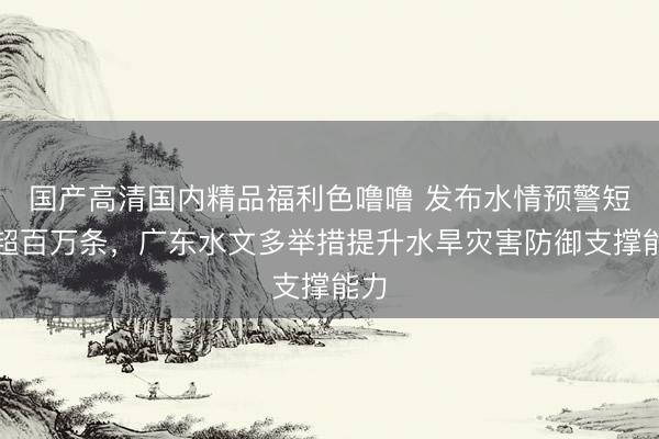 国产高清国内精品福利色噜噜 发布水情预警短信超百万条，广东水文多举措提升水旱灾害防御支撑能力