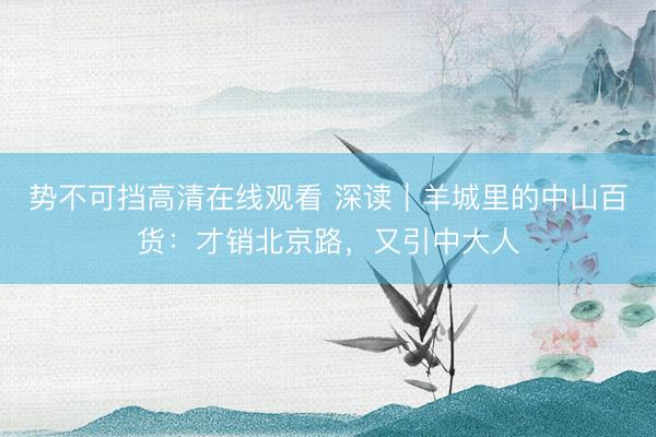 势不可挡高清在线观看 深读｜羊城里的中山百货：才销北京路，又引中大人