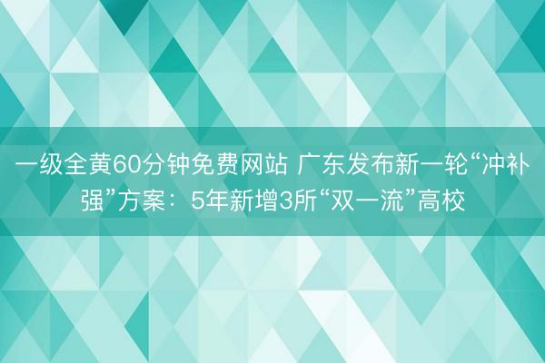 一级全黄60分钟免费网站 广东发布新一轮“冲补强”方案：5年新增3所“双一流”高校