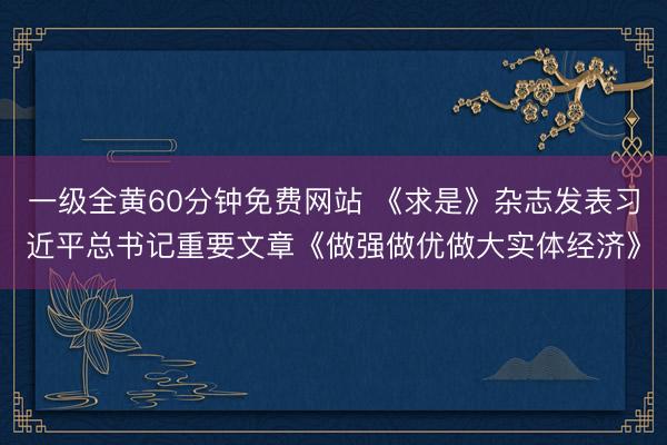 一级全黄60分钟免费网站 《求是》杂志发表习近平总书记重要文章《做强做优做大实体经济》