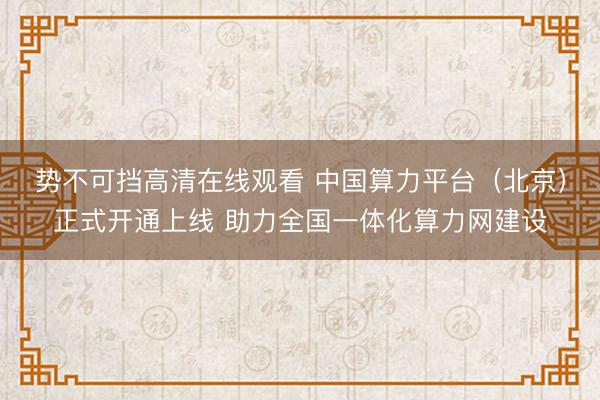 势不可挡高清在线观看 中国算力平台（北京）正式开通上线 助力全国一体化算力网建设