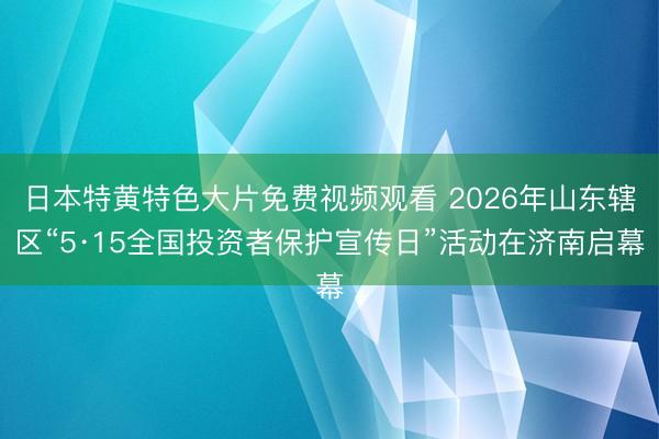 日本特黄特色大片免费视频观看 2026年山东辖区“5·15全国投资者保护宣传日”活动在济南启幕
