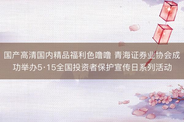 国产高清国内精品福利色噜噜 青海证券业协会成功举办5·15全国投资者保护宣传日系列活动