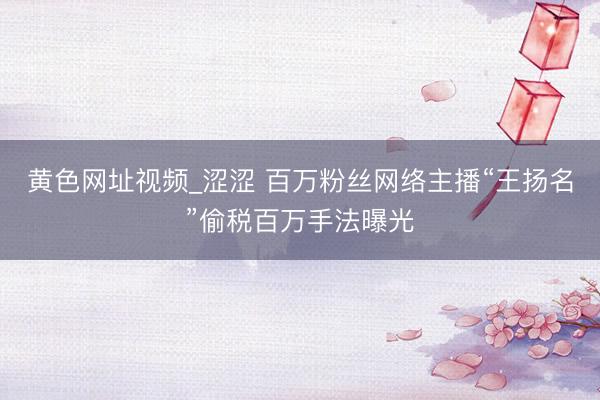 黄色网址视频_涩涩 百万粉丝网络主播“王扬名”偷税百万手法曝光