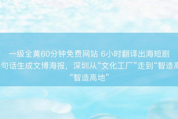 一级全黄60分钟免费网站 6小时翻译出海短剧、一句话生成文博海报，深圳从“文化工厂”走到“智造高地”