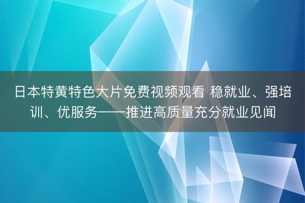 日本特黄特色大片免费视频观看 稳就业、强培训、优服务——推进高质量充分就业见闻
