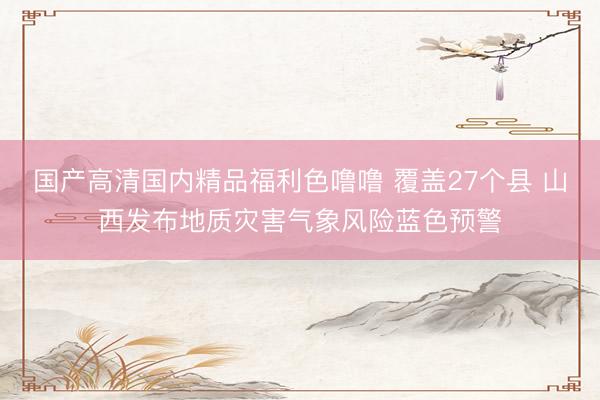 国产高清国内精品福利色噜噜 覆盖27个县 山西发布地质灾害气象风险蓝色预警