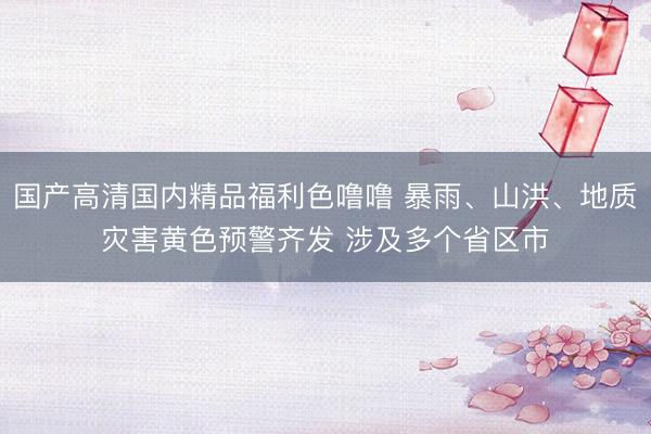 国产高清国内精品福利色噜噜 暴雨、山洪、地质灾害黄色预警齐发 涉及多个省区市