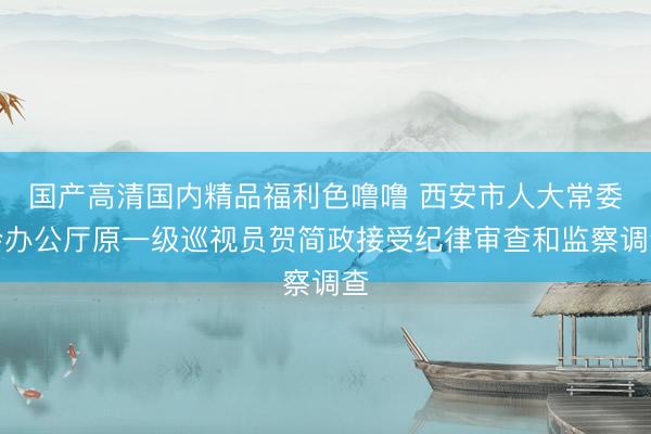 国产高清国内精品福利色噜噜 西安市人大常委会办公厅原一级巡视员贺简政接受纪律审查和监察调查