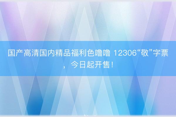 国产高清国内精品福利色噜噜 12306“敬”字票，今日起开售！