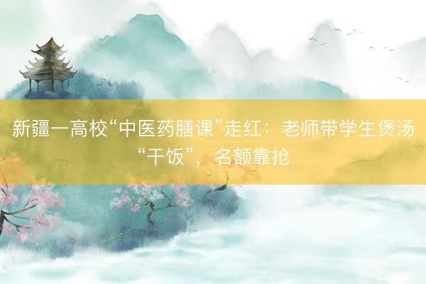 新疆一高校“中医药膳课”走红：老师带学生煲汤“干饭”，名额靠抢
