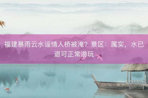 福建暴雨云水谣情人桥被淹？景区：属实，水已退可正常游玩