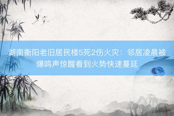 湖南衡阳老旧居民楼5死2伤火灾：邻居凌晨被爆鸣声惊醒看到火势快速蔓延