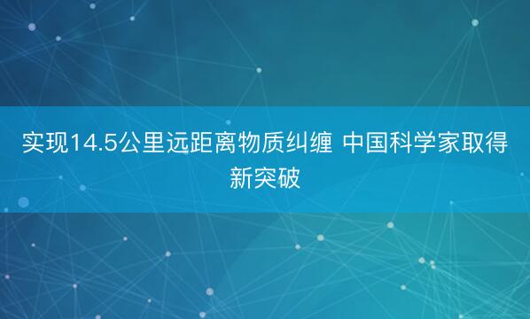 实现14.5公里远距离物质纠缠 中国科学家取得新突破