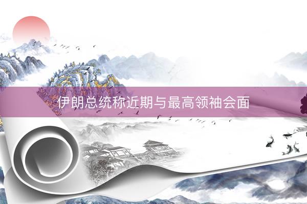 伊朗总统称近期与最高领袖会面