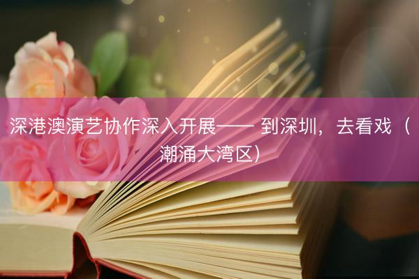 深港澳演艺协作深入开展—— 到深圳，去看戏（潮涌大湾区）