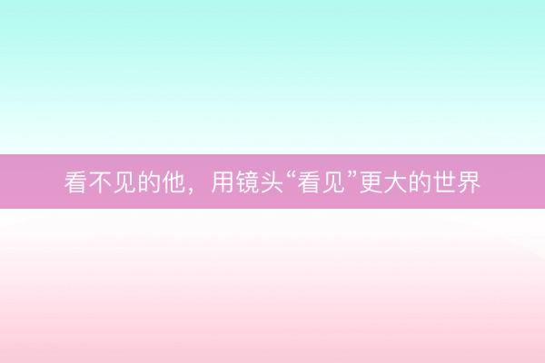 看不见的他，用镜头“看见”更大的世界