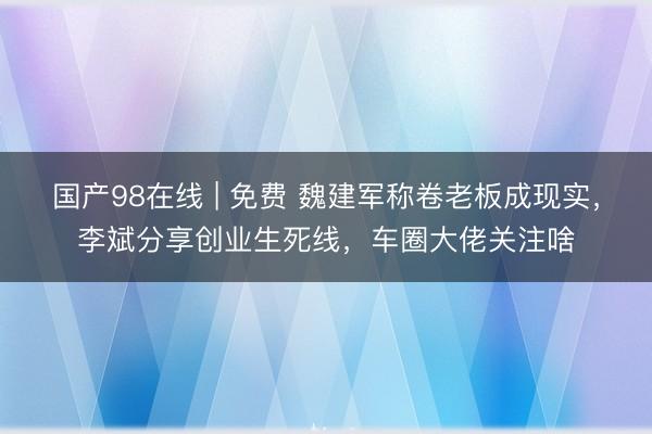 国产98在线 | 免费 魏建军称卷老板成现实，李斌分享创业生死线，车圈大佬关注啥
