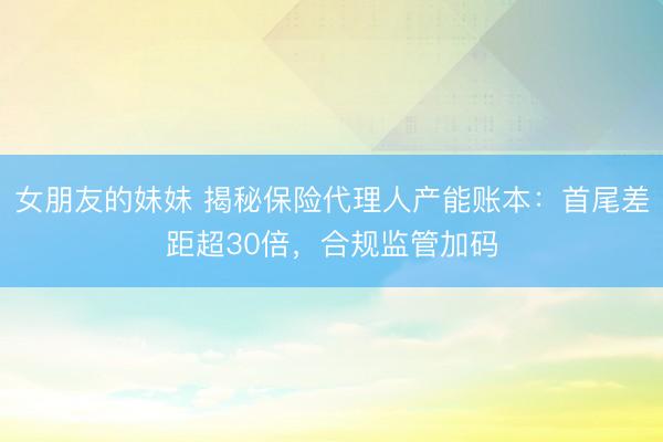 女朋友的妹妹 揭秘保险代理人产能账本：首尾差距超30倍，合规监管加码