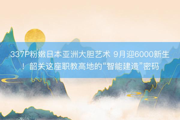 337P粉嫩日本亚洲大胆艺术 9月迎6000新生！韶关这座职教高地的“智能建造”密码