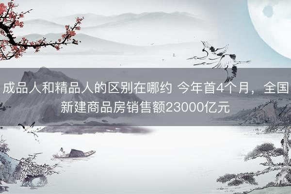 成品人和精品人的区别在哪约 今年首4个月，全国新建商品房销售额23000亿元