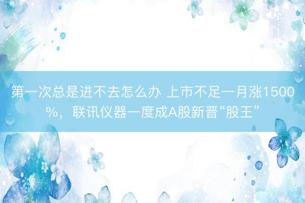第一次总是进不去怎么办 上市不足一月涨1500%，联讯仪器一度成A股新晋“股王”