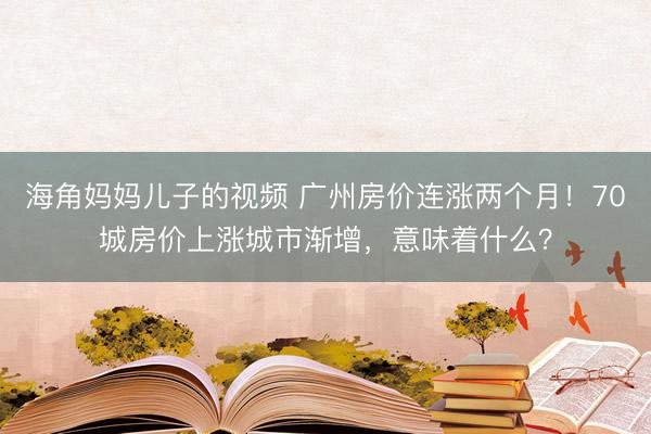 海角妈妈儿子的视频 广州房价连涨两个月！70城房价上涨城市渐增，意味着什么？