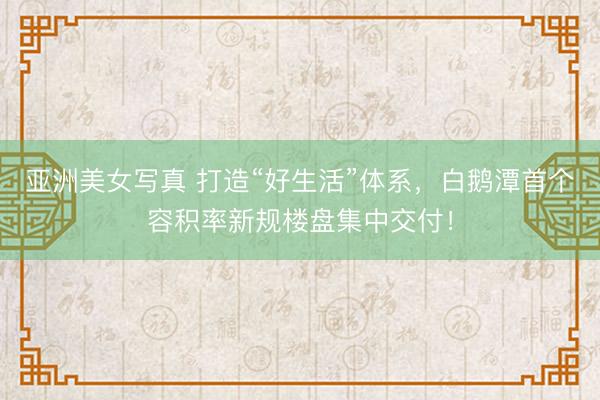 亚洲美女写真 打造“好生活”体系，白鹅潭首个容积率新规楼盘集中交付！