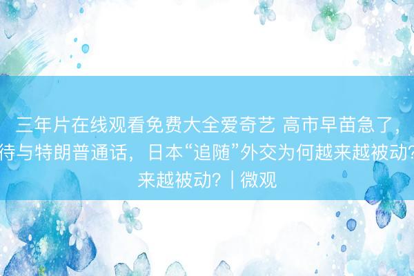 三年片在线观看免费大全爱奇艺 高市早苗急了，迫不及待与特朗普通话，日本“追随”外交为何越来越被动？| 微观
