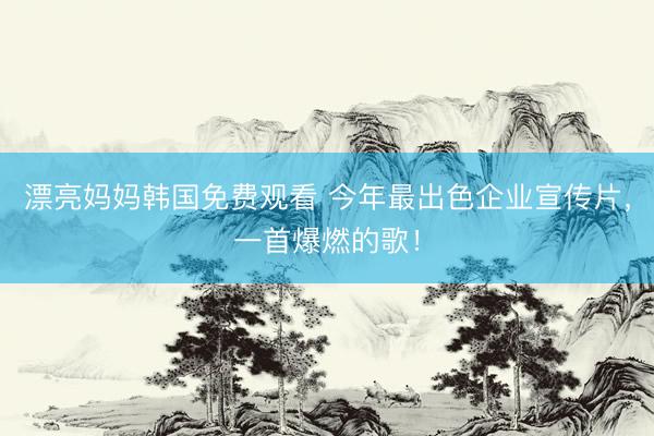 漂亮妈妈韩国免费观看 今年最出色企业宣传片，一首爆燃的歌！