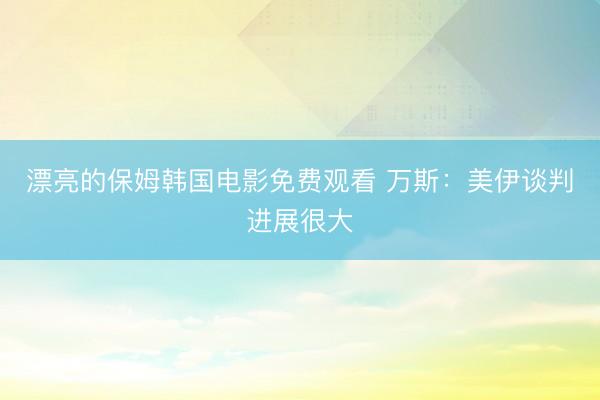 漂亮的保姆韩国电影免费观看 万斯：美伊谈判进展很大