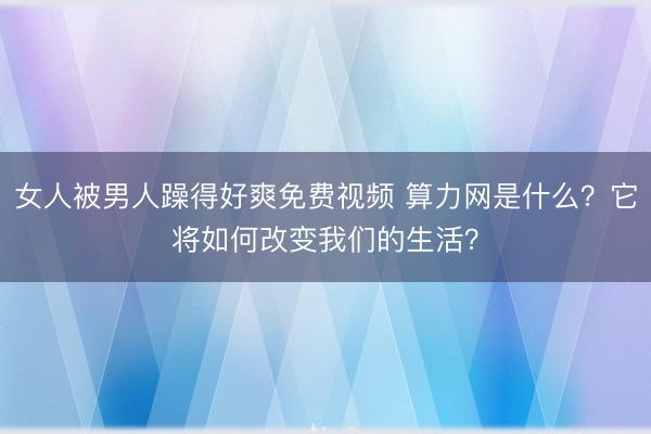 女人被男人躁得好爽免费视频 算力网是什么？它将如何改变我们的生活？