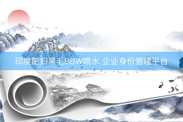 印度肥妇黑毛BBW喷水 企业身份管理平台