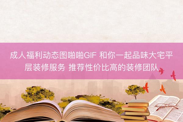 成人福利动态图啪啪GIF 和你一起品味大宅平层装修服务 推荐性价比高的装修团队