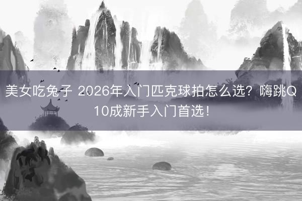 美女吃兔子 2026年入门匹克球拍怎么选？嗨跳Q10成新手入门首选！