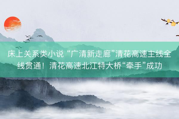 床上关系类小说 “广清新走廊”清花高速主线全线贯通！清花高速北江特大桥“牵手”成功