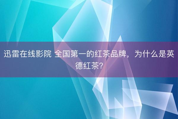 迅雷在线影院 全国第一的红茶品牌，为什么是英德红茶？