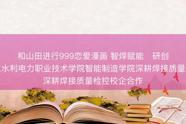 和山田进行999恋爱漫画 智焊赋能   研创同行——广东水利电力职业技术学院智能制造学院深耕焊接质量检控校企合作