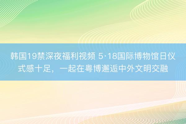 韩国19禁深夜福利视频 5·18国际博物馆日仪式感十足，一起在粤博邂逅中外文明交融