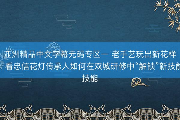 亚洲精品中文字幕无码专区一 老手艺玩出新花样！看忠信花灯传承人如何在双城研修中“解锁”新技能