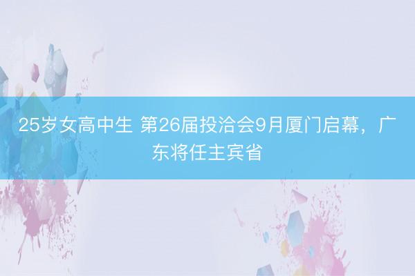25岁女高中生 第26届投洽会9月厦门启幕，广东将任主宾省