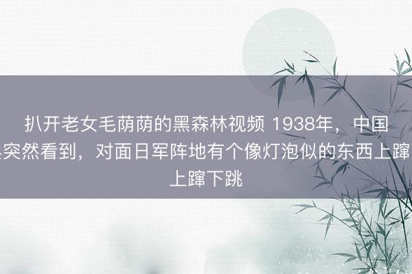 扒开老女毛荫荫的黑森林视频 1938年，中国哨兵突然看到，对面日军阵地有个像灯泡似的东西上蹿下跳