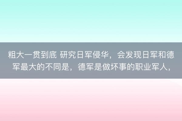 粗大一贯到底 研究日军侵华，会发现日军和德军最大的不同是，德军是做坏事的职业军人，