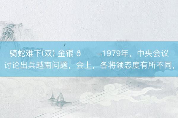 骑蛇难下(双) 金银 🌬1979年，中央会议讨论出兵越南问题，会上，各将领态度有所不同，