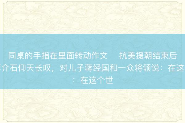 同桌的手指在里面转动作文 ☁抗美援朝结束后，蒋介石仰天长叹，对儿子蒋经国和一众将领说：在这个世
