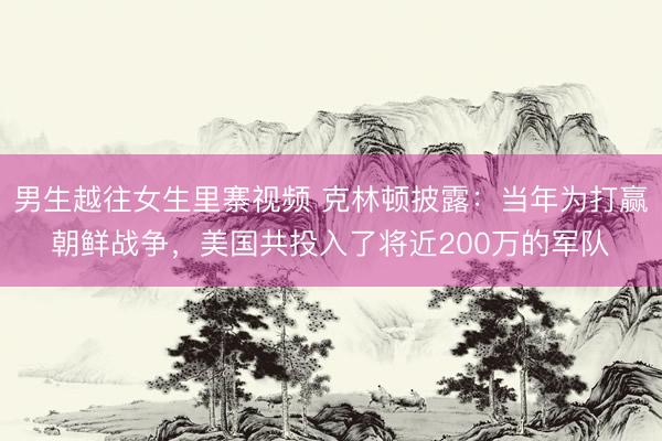 男生越往女生里寨视频 克林顿披露：当年为打赢朝鲜战争，美国共投入了将近200万的军队​