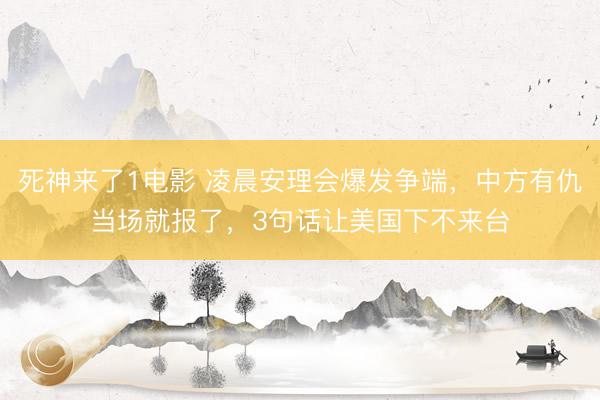 死神来了1电影 凌晨安理会爆发争端，中方有仇当场就报了，3句话让美国下不来台