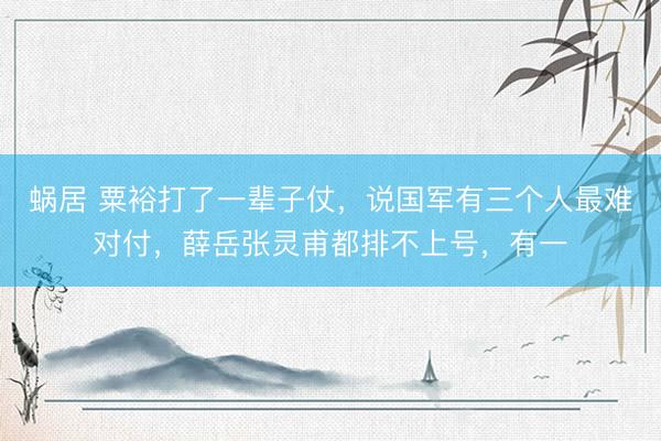 蜗居 粟裕打了一辈子仗，说国军有三个人最难对付，薛岳张灵甫都排不上号，有一