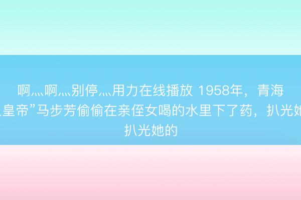 啊灬啊灬别停灬用力在线播放 1958年，青海“土皇帝”马步芳偷偷在亲侄女喝的水里下了药，扒光她的