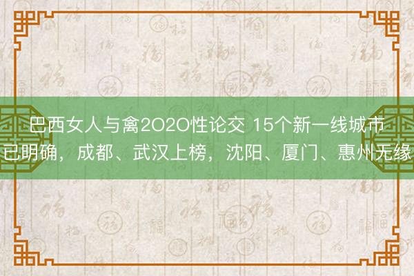 巴西女人与禽2O2O性论交 15个新一线城市已明确，成都、武汉上榜，沈阳、厦门、惠州无缘